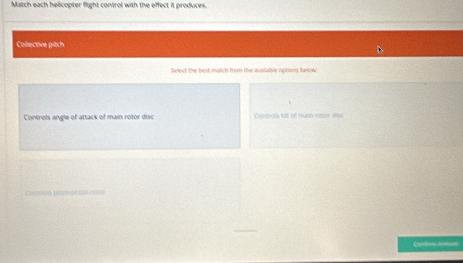 Match each helicopter flight control with the effect it produces.
Collective pitch
Select the best match from the available options below:
Controls angle of attack of main rotor disc Controis till of main rotor disc
prs pécic ofcas cotes
Confiro Antros