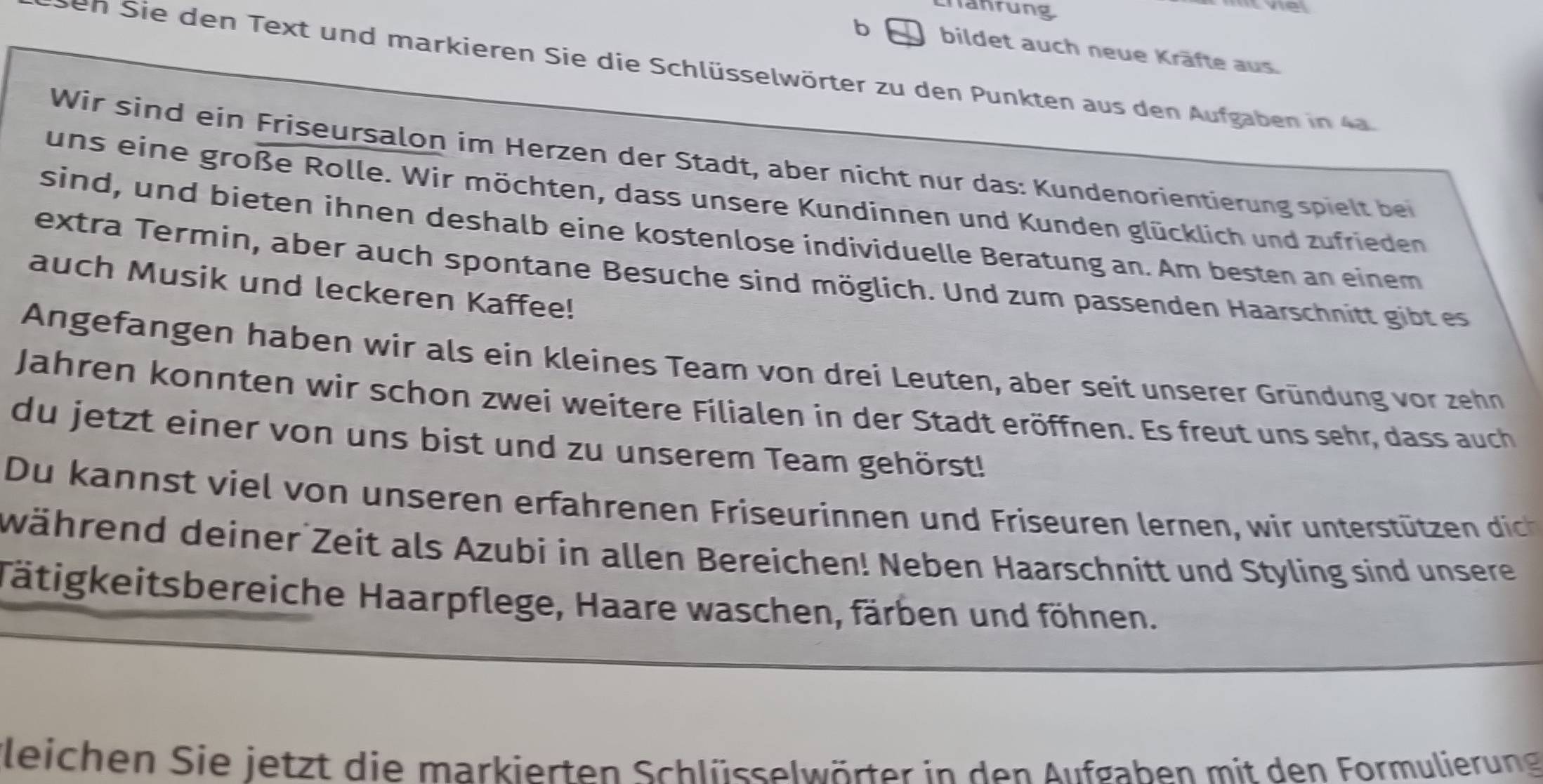 crahrung 
tve 
b bildet auch neue Kräfte aus. 
seh Sie den Text und markieren Sie die Schlüsselwörter zu den Punkten aus den Aufgaben in 4a 
Wir sind ein Friseursalon im Herzen der Stadt, aber nicht nur das: Kundenorientierung spielt bei 
uns eine große Rolle. Wir möchten, dass unsere Kundinnen und Kunden glücklich und zufrieden 
sind, und bieten ihnen deshalb eine kostenlose individuelle Beratung an. Am besten an einem 
extra Termin, aber auch spontane Besuche sind möglich. Und zum passenden Haarschnitt gibt es 
auch Musik und leckeren Kaffee! 
Angefangen haben wir als ein kleines Team von drei Leuten, aber seit unserer Gründung vor zehn 
Jahren konnten wir schon zwei weitere Filialen in der Stadt eröffnen. Es freut uns sehr, dass auch 
du jetzt einer von uns bist und zu unserem Team gehörst! 
Du kann st v iel o un seren erfhrenen Friseurinnen und Friseuren lernen, wi tertützee dic 
während deiner Zeit als Azubi in allen Bereichen! Neben Haarschnitt und Styling sind unsere 
Tätigkeitsbereiche Haarpflege, Haare waschen, färben und föhnen. 
fleichen Sie jetzt die markierten Schlüsselwörter in den Aufgaben mit den Formulierung