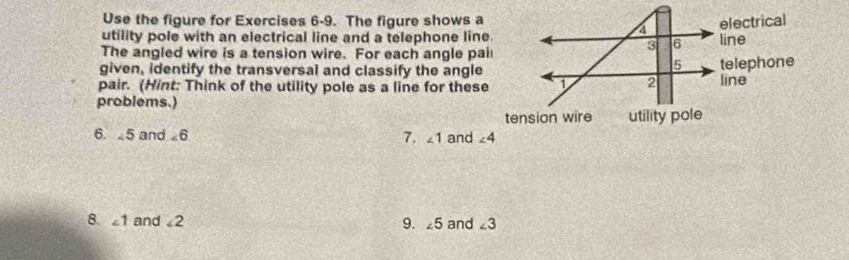 Use the figure for Exercises 6-9. The figure shows a
utility pole with an electrical line and a telephone line.
The angled wire is a tension wire. For each angle pail
given, identify the transversal and classify the angle
pair. (Hint: Think of the utility pole as a line for these
problems.)
6.  5 and ∠ 6 7. ∠ 1 and 
8. ∠ 1 and ∠ 2 and ∠ 3
9. ∠ 5