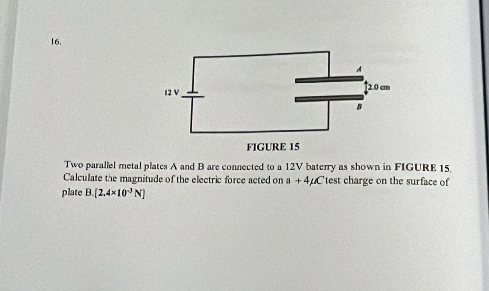 Two parallel metal plates A and B are connected to a 12V baterry as shown in FIGURE 15. 
Calculate the magnitude of the electric force acted on a+4mu C test charge on the surface of 
plate B. [2.4* 10^(-3)N]