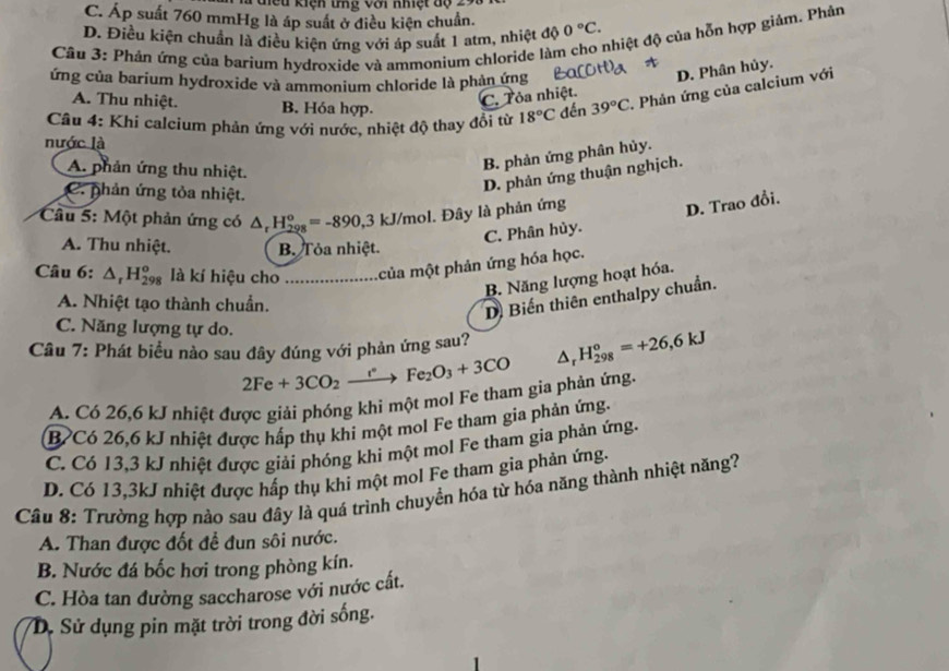 Kiện  tn  g    v ớ i nhi t   đ ộ
C. Áp suất 760 mmHg là áp suất ở điều kiện chuẩn.
nhiệt độ của hỗn hợp giảm. Phản
D. Điều kiện chuẩn là điều kiện ứng với áp suất 1 atm, nhiệt độ 0°C.
Câu 3: Phản ứng của barium hydroxide và ammonium chloride làn
ứng của barium hydroxide và ammonium chloride là phản ứng
Câu 4: Khi calcium phản ứng với nước, nhiệt độ thay đổi từ 18°C đến 39°C *. Phản ứng của calcium với
A. Thu nhiệt. B. Hóa hợp.
C. Tỏa nhiệt. D. Phân hủy.
nước là
A. phản ứng thu nhiệt.
B. phản ứng phân hủy.
C. phản ứng tỏa nhiệt.
D. phản ứng thuận nghịch.
* Câu 5: Một phản ứng có △ _rH_(298)^o=-890,3 kJ/mol. Đây là phản ứng
C. Phân hủy. D. Trao đổi.
A. Thu nhiệt. B. Tỏa nhiệt.
Câu 6: △ _rH_(298)^o là kí hiệu cho _của một phản ứng hóa học.
B. Năng lượng hoạt hóa.
A. Nhiệt tạo thành chuẩn.
D Biến thiên enthalpy chuẩn.
C. Năng lượng tự do.
Câu 7: Phát biểu nào sau đây đúng với phản ứng sau? △ _rH_(298)^o=+26,6kJ
2Fe+3CO_2xrightarrow e^.Fe_2O_3+3CO
A. Có 26,6 kJ nhiệt được giải phóng khi một mol Fe tham gia phản ứng.
B Có 26,6 kJ nhiệt được hấp thụ khi một mol Fe tham gia phản ứng.
C. Có 13,3 kJ nhiệt được giải phóng khi một mol Fe tham gia phản ứng.
D. Có 13,3kJ nhiệt được hấp thụ khi một mol Fe tham gia phản ứng.
Cầu 8: Trường hợp nào sau đây là quá trình chuyển hóa từ hóa năng thành nhiệt năng?
A. Than được đốt đề đun sôi nước.
B. Nước đá bốc hơi trong phòng kín.
C. Hòa tan đường saccharose với nước cất.
D. Sử dụng pin mặt trời trong đời sống.