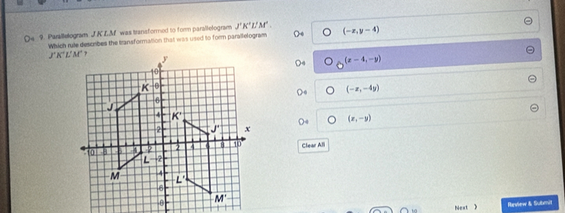 Parallelogram JKLM was transformed to form parallelogram J'K'L'M'. (-x,y-4)
Which rule describes the transformation that was used to form parallelogram
J'K'L'M'
(x-4,-y)
(-x,-4y)
(x,-y)
Clear All
Next ) Review & Submit