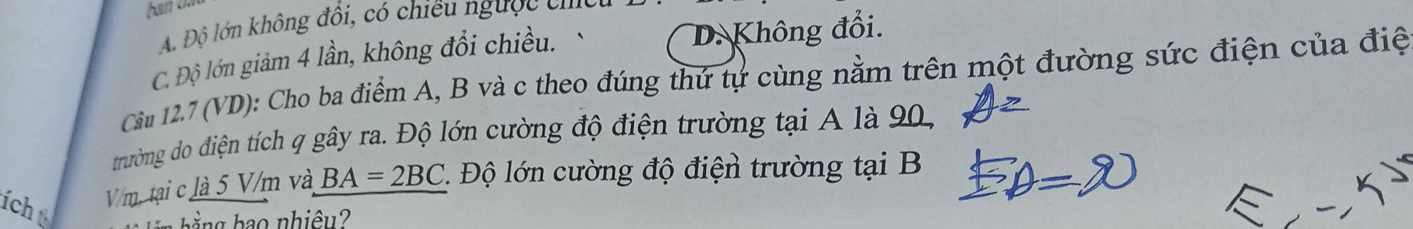 A. Độ lớn không đổi, có chiều ngược ci
C. Độ lớn giảm 4 lần, không đổi chiều. D. Không đổi.
Cầm 12.7 (VD): Cho ba điểm A, B và c theo đúng thứ tự cùng nằm trên một đường sức điện của điệ
trường do điện tích q gây ra. Độ lớn cường độ điện trường tại A là 90,
ích
Vm. tại c là 5 V/m và BA=2BC Độ ớn cường độ điện trường tại B
in hằng bao nhiêu?