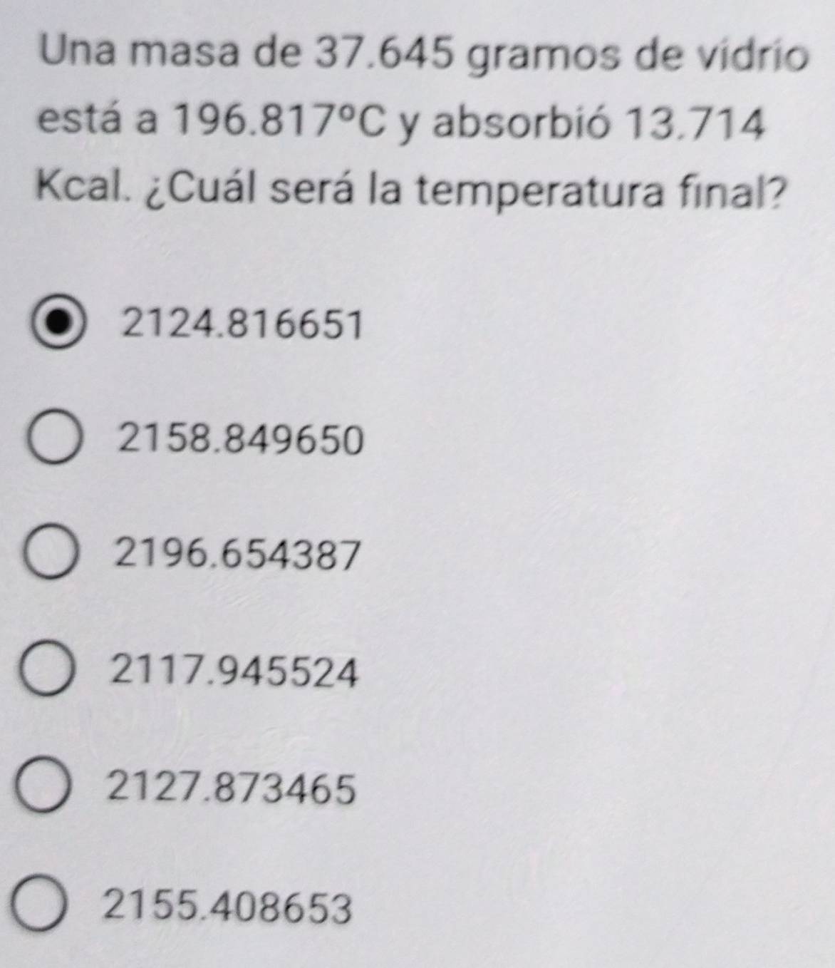 Una masa de 37.645 gramos de vidrio
está a 196.817°C y absorbió 13.714
Kcal. ¿Cuál será la temperatura final?
2124.816651
2158.849650
2196.654387
2117.945524
2127.873465
2155.408653