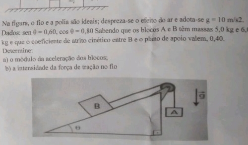 Na figura, o fio e a polia são ideais; despreza-se o efeito do ar e adota-se g=10m/s2. 
Dados: sen θ =0.60, cos θ =0.80 Sabendo que os blocos A e B têm massas 5,0 kg e 6,
kg e que o coeficiente de atrito cinético entre B e o plano de apoio valem, 0,40. 
Determine: 
a) o módulo da aceleração dos blocos; 
b) a intensidade da força de tração no fio