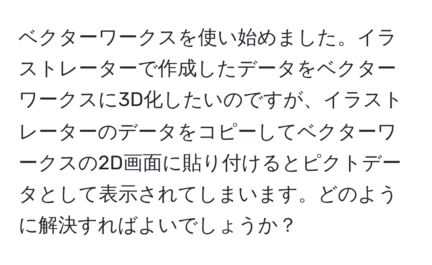 ベクターワークスを使い始めました。イラストレーターで作成したデータをベクターワークスに3D化したいのですが、イラストレーターのデータをコピーしてベクターワークスの2D画面に貼り付けるとピクトデータとして表示されてしまいます。どのように解決すればよいでしょうか？