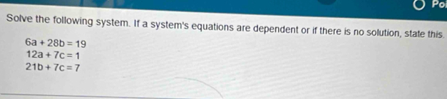 Poi 
Solve the following system. If a system's equations are dependent or if there is no solution, state this.
6a+28b=19
12a+7c=1
21b+7c=7