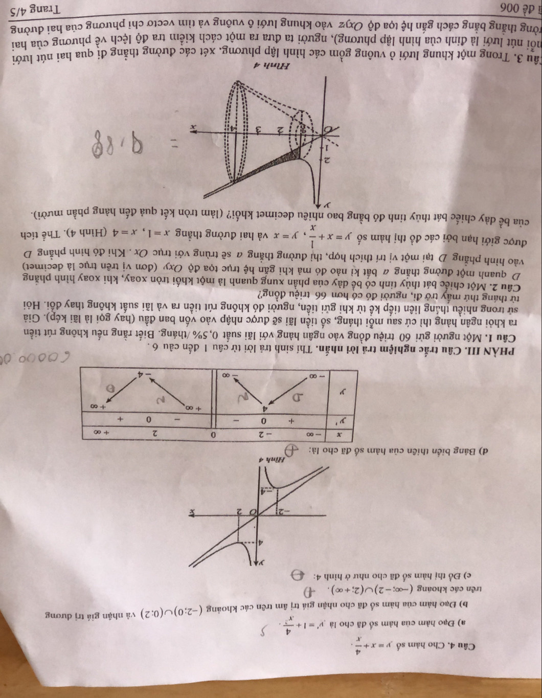 Cho hàm số y=x+ 4/x .
a) Đạo hàm của hàm số đã cho là y'=1+ 4/x^2 .
b) Đạo hàm của hàm số đã cho nhận giá trị âm trên các khoảng (-2;0)∪ (0;2) và nhận giá trị dương
trên các khoáng (-∈fty ;-2)∪ (2;+∈fty ).
c) Đồ thị hàm số đã cho như ở hình 4:
y
4
-2 16 2
4
Hình 4
d) Bảng biển thiên của hàm số đã cho là:
PHÀN III. Câu trắc nghiệm trả lời nhắn. Thí sinh trả lời từ câu 1 đến câu 6 .
Câu 1. Một người gửi 60 triệu đồng vào ngân hàng với lãi suất 0,5% /tháng. Biết rằng nếu không rút tiền
ra khỏi ngân hàng thì cứ sau mỗi tháng, số tiền lãi sẽ được nhập vào vốn ban đầu (hay gọi là lãi kép). Giả
sử trong nhiều tháng liên tiếp kể từ khi gửi tiền, người đó không rút tiền ra và lãi suất không thay đổi. Hỏi
từ tháng thứ mấy trở đi, người đó có hơn 66 triệu đồng?
Cầu 2. Một chiếc bát thủy tinh có bề dày của phần xung quanh là một khối tròn xoay, khi xoay hình phăng
D quanh một đường thắng 4 bắt kỉ nào đó mả khi gắn hệ trục tọa độ Oxy (đơn vị trên trục là decimet)
vào hình phẳng D tại một vị trí thích hợp, thì đường thẳng a sẽ trùng với trục Ox . Khi đó hình phẳng D
được giới hạn bởi các đồ thị hàm số y=x+ 1/x ,y=x và hai đường thẳng x=1,x=4 (Hình 4). Thể tích
của bề dày chiếc bát thủy tinh đó bằng bao nhiêu decimet khối? (làm tròn kết quả đến hàng phần mười).
Hình 4
Câu 3. Trong một khung lưới ô vuông gồm các hình lập phương. xét các đường thẳng đi qua hai nút lưới
nỗi nút lưới là đỉnh của hình lập phương), người ta đưa ra một cách kiểm tra độ lệch về phương của hai
trờng thẳng bằng cách gắn hệ tọa độ Oxyz vào khung lưới ô vuông và tìm vectơ chi phương của hai đường
1 đề 006 Trang 4/5