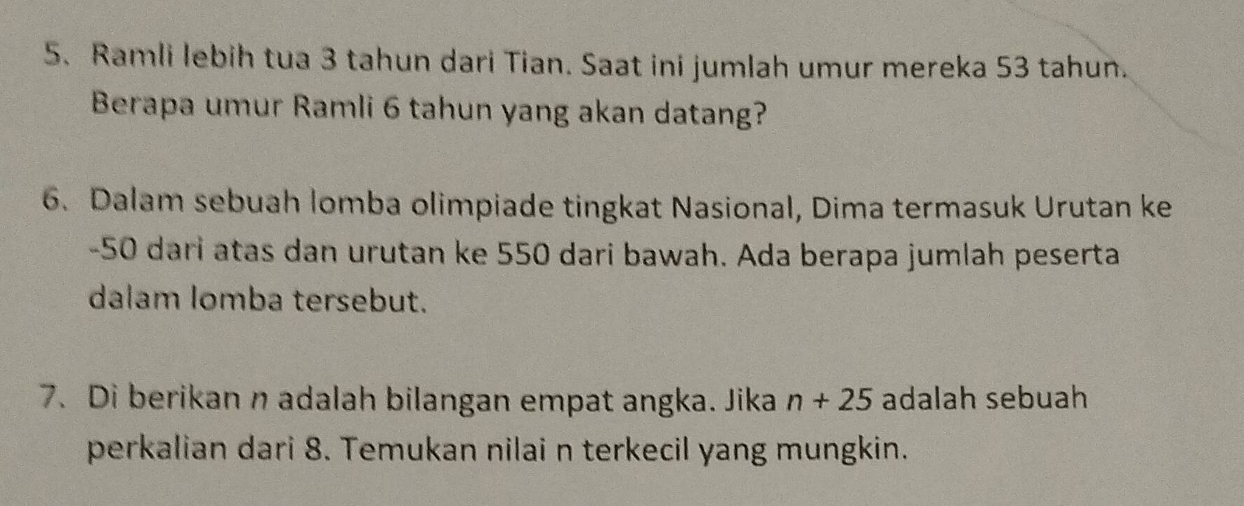 Ramli lebih tua 3 tahun dari Tian. Saat ini jumlah umur mereka 53 tahun. 
Berapa umur Ramli 6 tahun yang akan datang? 
6. Dalam sebuah lomba olimpiade tingkat Nasional, Dima termasuk Urutan ke
-50 dari atas dan urutan ke 550 dari bawah. Ada berapa jumlah peserta 
dalam lomba tersebut. 
7. Di berikan n adalah bilangan empat angka. Jika n+25 adalah sebuah 
perkalian dari 8. Temukan nilai n terkecil yang mungkin.