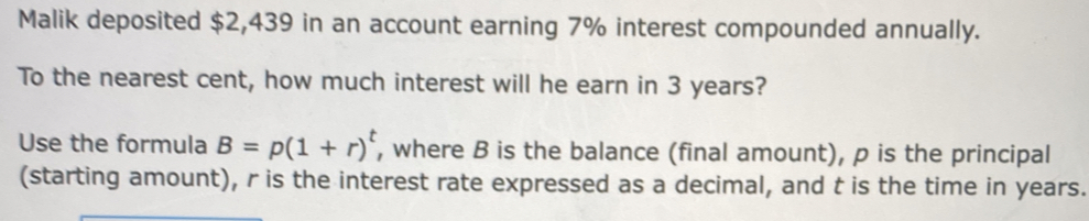 Malik deposited $2,439 in an account earning 7% interest compounded annually. 
To the nearest cent, how much interest will he earn in 3 years? 
Use the formula B=p(1+r)^t , where B is the balance (final amount), p is the principal 
(starting amount), r is the interest rate expressed as a decimal, and t is the time in years.