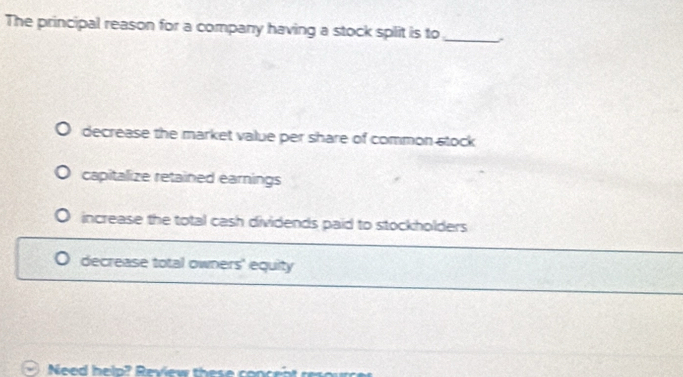 The principal reason for a company having a stock split is to_
decrease the market value per share of common stock
capitalize retained earnings
increase the total cash dividends paid to stockholders
decrease total owners' equity
Need help? Review these concen t res o u