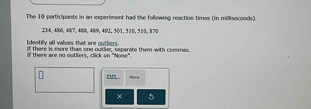 The 10 participants in an experiment had the following reaction times (in milliseconds).
234, 486, 487, 488, 489, 492, 501, 510, 510, 870
Identify all values that are outliers. 
If there is more than one outlier, separate them with commas. 
If there are no outliers, click on "None". 
None 
×