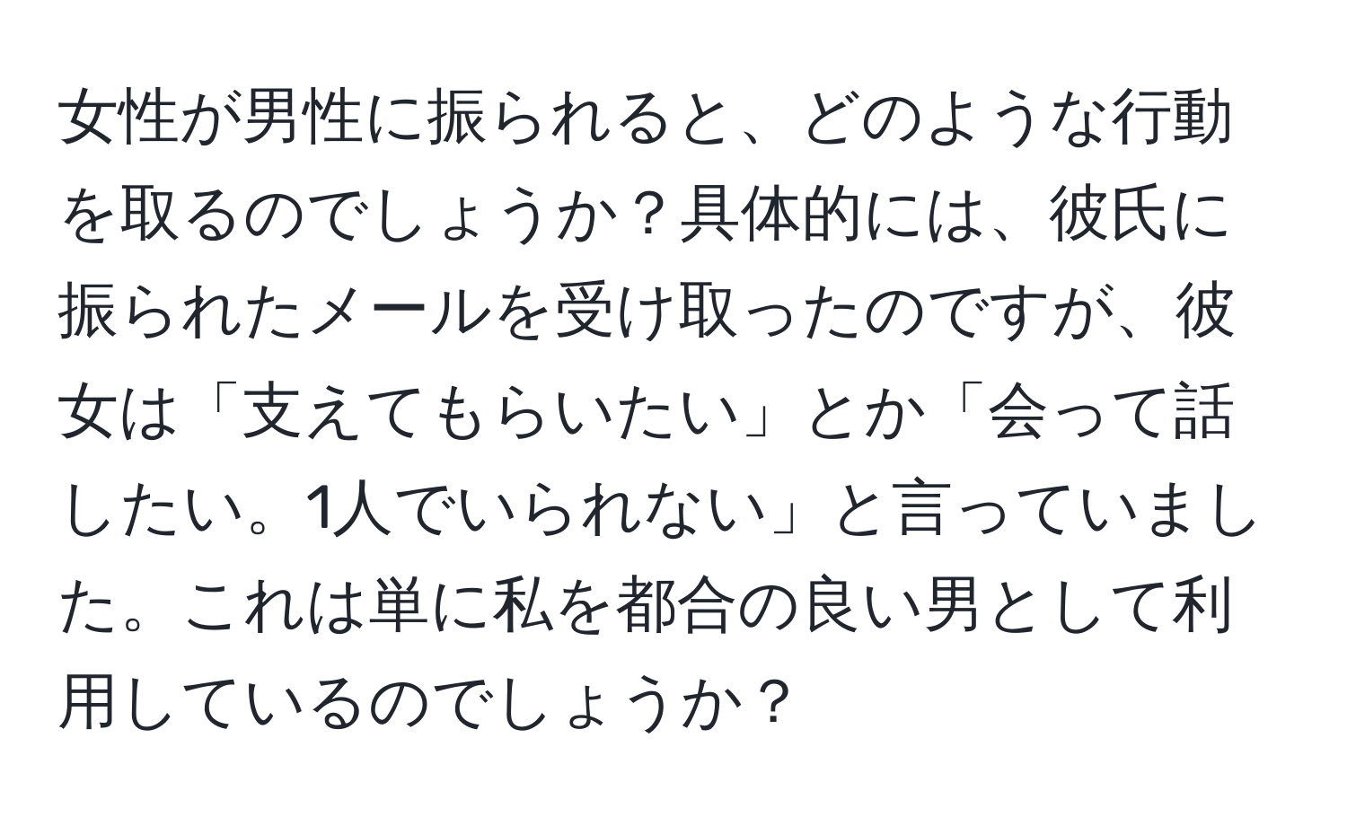 女性が男性に振られると、どのような行動を取るのでしょうか？具体的には、彼氏に振られたメールを受け取ったのですが、彼女は「支えてもらいたい」とか「会って話したい。1人でいられない」と言っていました。これは単に私を都合の良い男として利用しているのでしょうか？