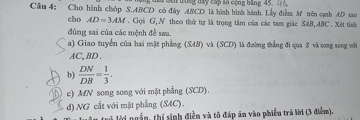 ấu tiên trong đay cấp số cộng băng 45. 
Câu 4: Cho hình chóp S. ABCD có đáy ABCD là hình bình hành. Lấy điểm M trên cạnh AD sao 
cho AD=3AM. Gọi G,N theo thứ tự là trọng tâm của các tam giác SAB, ABC. Xét tính 
đúng sai của các mệnh đề sau. 
a) Giao tuyến của hai mặt phẳng (SAB) và (SCD) là đường thẳng đi qua S và song song với
AC, BD. 
b)  DN/DB = 1/3 . 
c) MN song song với mặt phẳng (SCD). 
d) NG cắt với mặt phẳng (SAC). 
trở lời ngắn, thí sinh điền và tô đáp án vào phiếu trả lời (3 điểm).