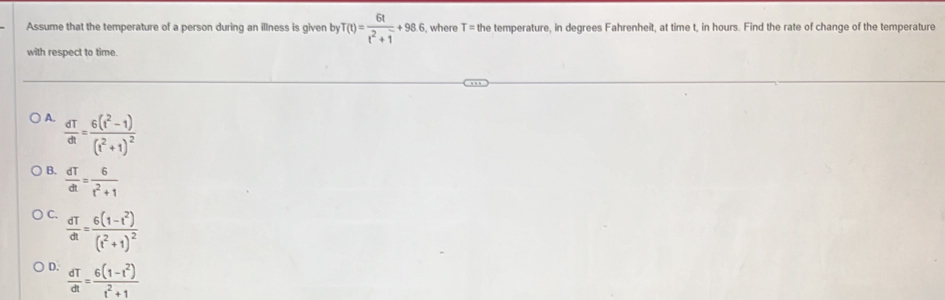 Assume that the temperature of a person during an illness is given by T(t)= 6t/t^2+1 +96.6 , where T= the temperature, in degrees Fahrenheit, at time t, in hours. Find the rate of change of the temperature
with respect to time.
A.  dT/dt =frac 6(t^2-1)(t^2+1)^2
B.  dT/dt = 6/t^2+1 
C.  dT/dt =frac 6(1-t^2)(t^2+1)^2
D.  dT/dt = (6(1-t^2))/t^2+1 