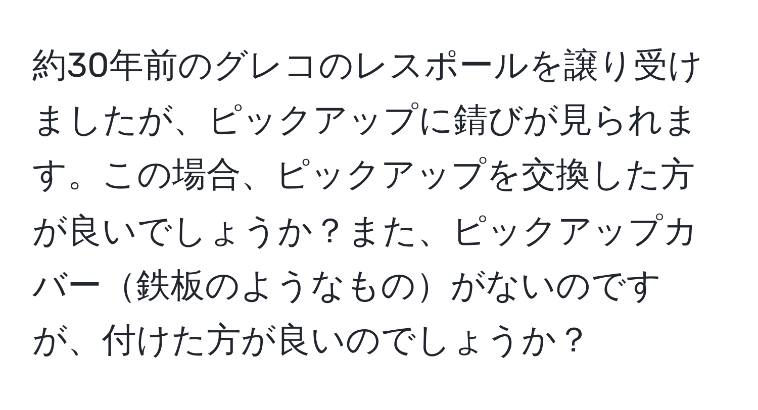 約30年前のグレコのレスポールを譲り受けましたが、ピックアップに錆びが見られます。この場合、ピックアップを交換した方が良いでしょうか？また、ピックアップカバー鉄板のようなものがないのですが、付けた方が良いのでしょうか？