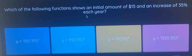 Which of the following functions shows an initial amount of $15 and an increase of 35%
each year?
y=15(1.35)^x y=35(1.15)^x y=15(35)^x y=15(0.35)^x