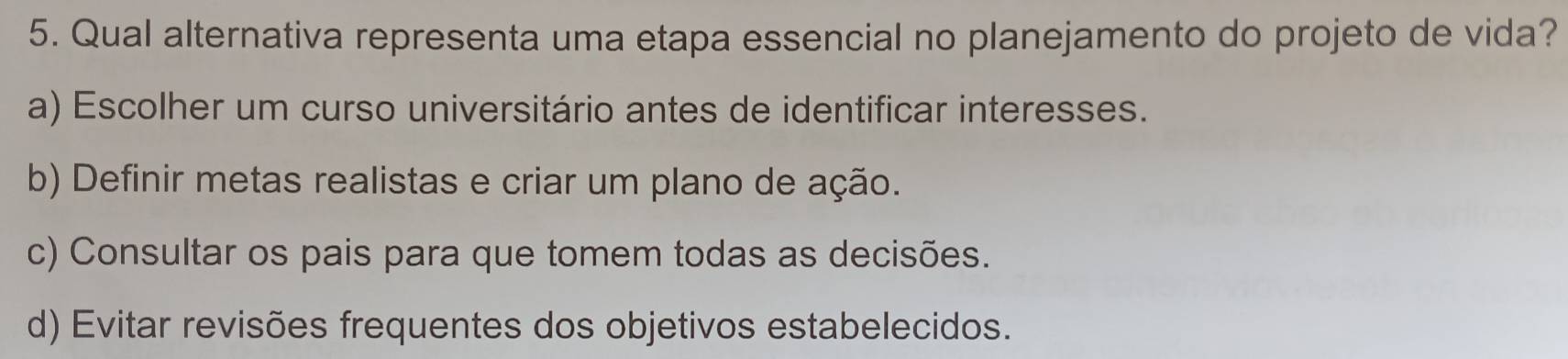 Qual alternativa representa uma etapa essencial no planejamento do projeto de vida?
a) Escolher um curso universitário antes de identificar interesses.
b) Definir metas realistas e criar um plano de ação.
c) Consultar os pais para que tomem todas as decisões.
d) Evitar revisões frequentes dos objetivos estabelecidos.