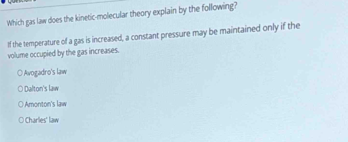 Which gas law does the kinetic-molecular theory explain by the following?
If the temperature of a gas is increased, a constant pressure may be maintained only if the
volume occupied by the gas increases.
Avogadro's law
Dalton's law
Amonton's law
Charles' law