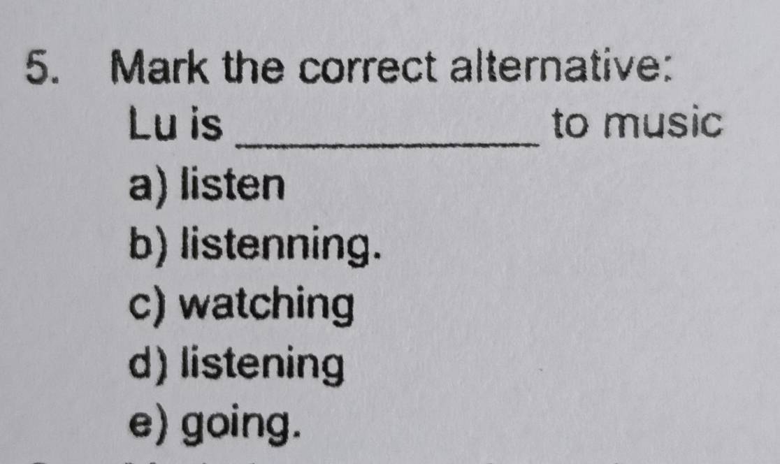 Mark the correct alternative:
Lu is _to music
a) listen
b) listenning.
c) watching
d) listening
e) going.