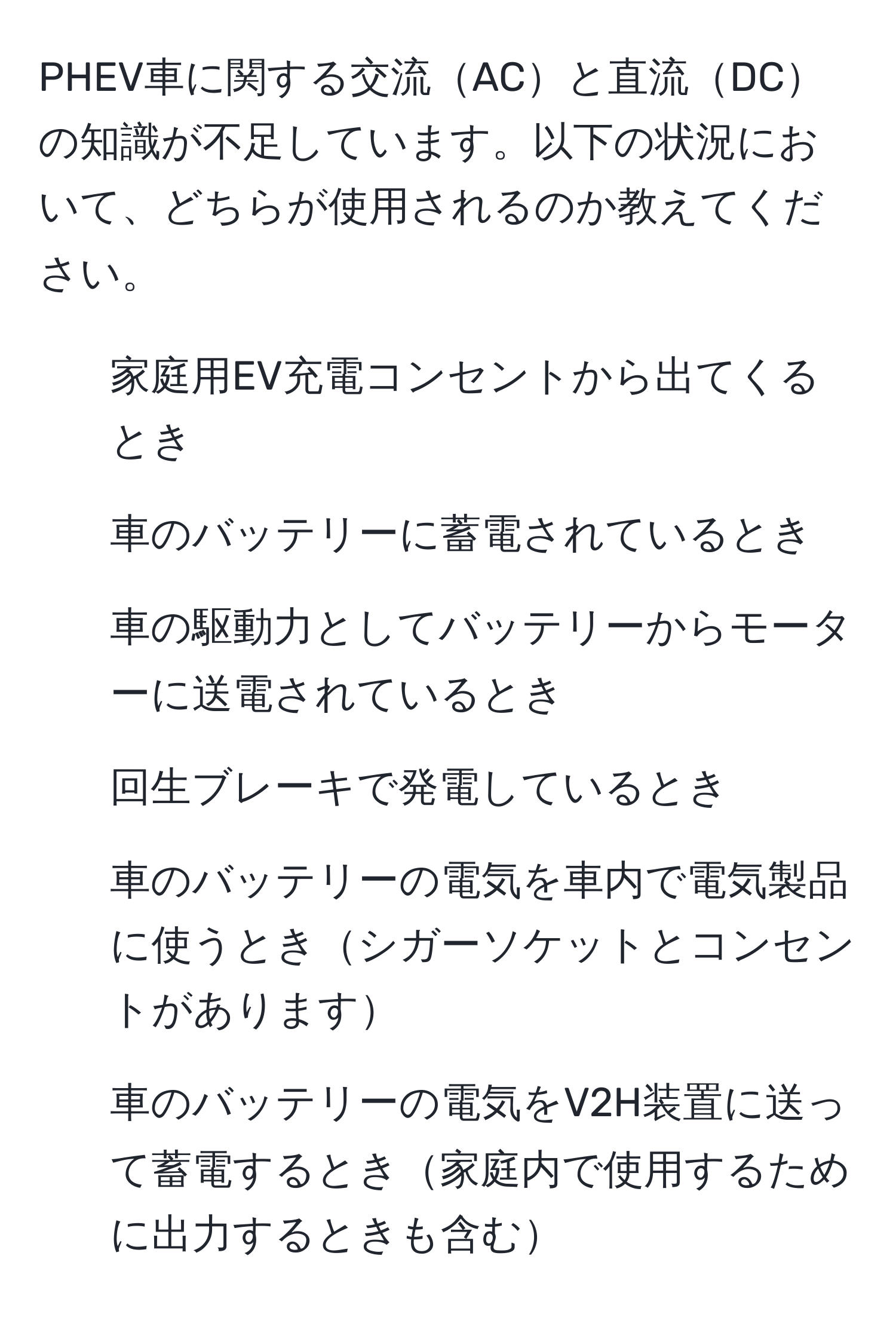 PHEV車に関する交流ACと直流DCの知識が不足しています。以下の状況において、どちらが使用されるのか教えてください。  
1. 家庭用EV充電コンセントから出てくるとき  
2. 車のバッテリーに蓄電されているとき  
3. 車の駆動力としてバッテリーからモーターに送電されているとき  
4. 回生ブレーキで発電しているとき  
5. 車のバッテリーの電気を車内で電気製品に使うときシガーソケットとコンセントがあります  
6. 車のバッテリーの電気をV2H装置に送って蓄電するとき家庭内で使用するために出力するときも含む