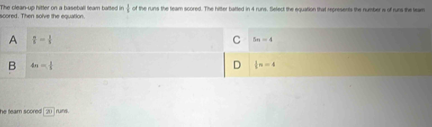 The clean-up hitter on a baseball team batted in  1/5  of the runs the team scored. The hitter batted in 4 runs. Select the equation that represents the number n of runs the team
scored. Then solve the equation.
he team scored [ 20 ] runs.