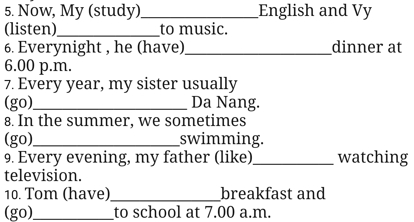 Now, My (study)_ English and Vy 
(listen)_ to music. 
6. Everynight , he (have)_ dinner at 
6.00 p.m. 
7. Every year, my sister usually 
(go)_ Da Nang. 
8. In the summer, we sometimes 
(go)_ swimming. 
9. Every evening, my father (like)_ watching 
television. 
10. Tom (have)_ breakfast and 
(go)_ to school at 7.00 a.m.