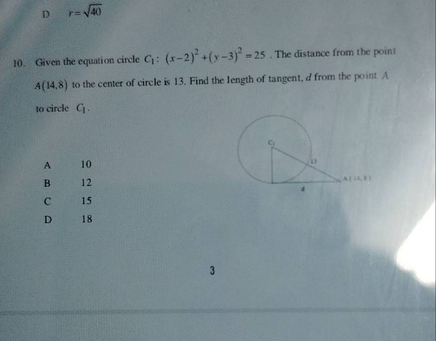 D r=sqrt(40)
10. Given the equation circle C_1:(x-2)^2+(y-3)^2=25. The distance from the poin
A(14,8) to the center of circle is 13. Find the length of tangent, a from the point A
to circle C_1.
A 10
B 12
C 15
D 18
3