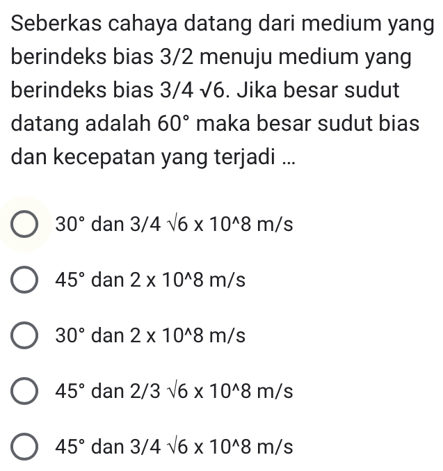 Seberkas cahaya datang dari medium yang
berindeks bias 3/2 menuju medium yang
berindeks bias 3/4 √6. Jika besar sudut
datang adalah 60° maka besar sudut bias
dan kecepatan yang terjadi ...
30° dan 3/4sqrt(6)* 10^(wedge)8m/s
45° dan 2* 10^(wedge)8m/s
30° dan 2* 10^(wedge)8m/s
45° dan 2/3sqrt(6)* 10^(wedge)8m/s
45° dan 3/4sqrt(6)* 10^(wedge)8m/s