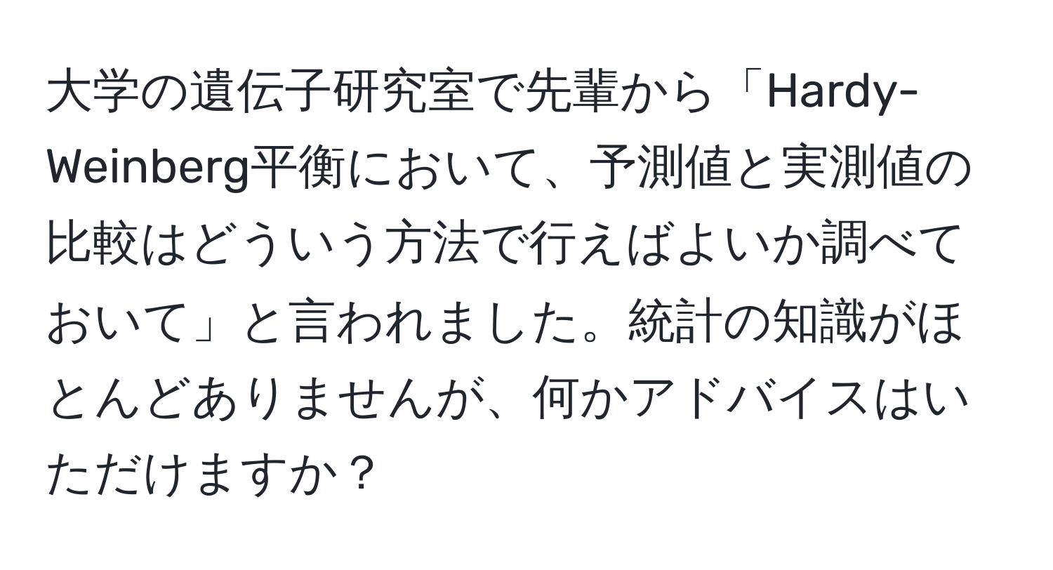 大学の遺伝子研究室で先輩から「Hardy-Weinberg平衡において、予測値と実測値の比較はどういう方法で行えばよいか調べておいて」と言われました。統計の知識がほとんどありませんが、何かアドバイスはいただけますか？