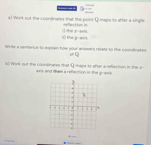 Calculat 
Bookwork code: 68 or not 
allowed 
a) Work out the coordinates that the point Q maps to after a single 
reflection in 
i) the x-axis. 
ii) the y-axis. 
Write a sentence to explain how your answers relate to the coordinates 
of Q. 
b) Work out the coordinates that Q maps to after a reflection in the x - 
axis and then a reflection in the y-axis. 
Q, Zoom 
< Previous * Watch video