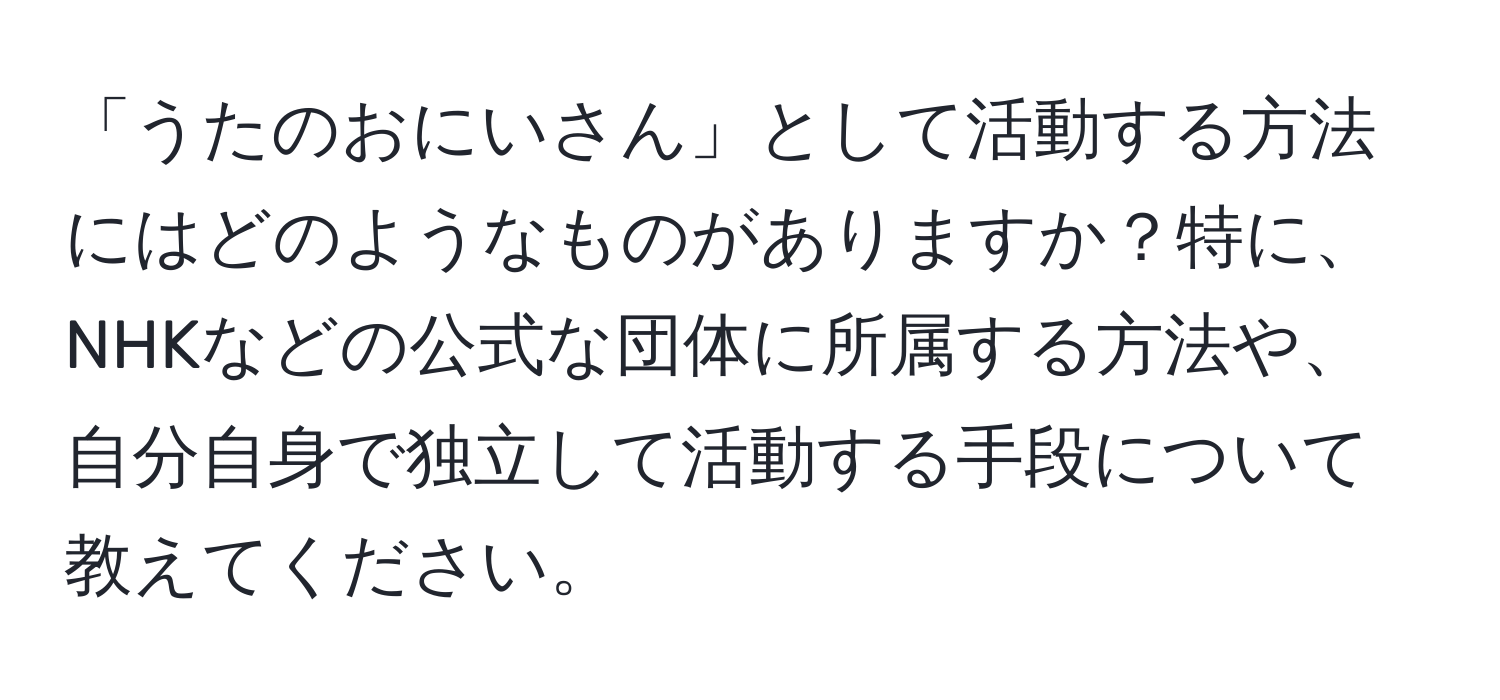 「うたのおにいさん」として活動する方法にはどのようなものがありますか？特に、NHKなどの公式な団体に所属する方法や、自分自身で独立して活動する手段について教えてください。