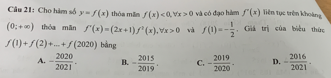 Cho hàm số y=f(x) thỏa mãn f(x)<0</tex>, forall x>0 và có đạo hàm f'(x) liên tục trên khoảng
(0;+∈fty ) thỏa mãn f'(x)=(2x+1)f^2(x), forall x>0 và f(1)=- 1/2 . Giá trị của biểu thức
f(1)+f(2)+...+f(2020) bằng
A. - 2020/2021 . - 2015/2019 . - 2019/2020 . - 2016/2021 . 
B.
C.
D.