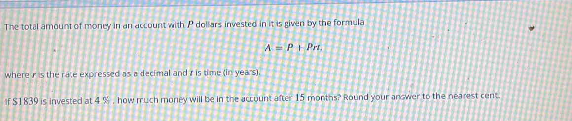 The total amount of money in an account with P dollars invested in it is given by the formula
A=P+Prt, 
wherer is the rate expressed as a decimal and t is time (in years). 
If $1839 is invested at 4 % , how much money will be in the account after 15 months? Round your answer to the nearest cent.