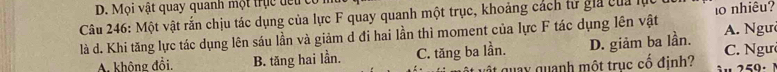 ộ i vật quay quanh mộ t t uc de t 
Câu 246: Một vật rắn chịu tác dụng của lực F quay quanh một trục, khoảng cách từ gia của lự
là d. Khi tăng lực tác dụng lên sáu lần và giảm d đi hai lần thì moment của lực F tác dụng lên vật 10 nhiêu?
A. không đồi. B. tăng hai lần. C. tăng ba lần. D. giảm ba lần. A. Ngư C. Ngườ
it quay quanh một trục cố định?