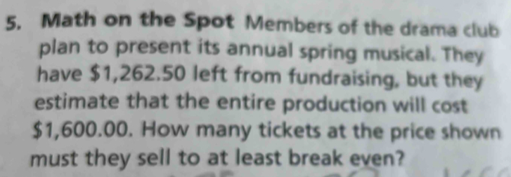 Math on the Spot Members of the drama club 
plan to present its annual spring musical. They 
have $1,262.50 left from fundraising, but they 
estimate that the entire production will cost
$1,600.00. How many tickets at the price shown 
must they sell to at least break even?