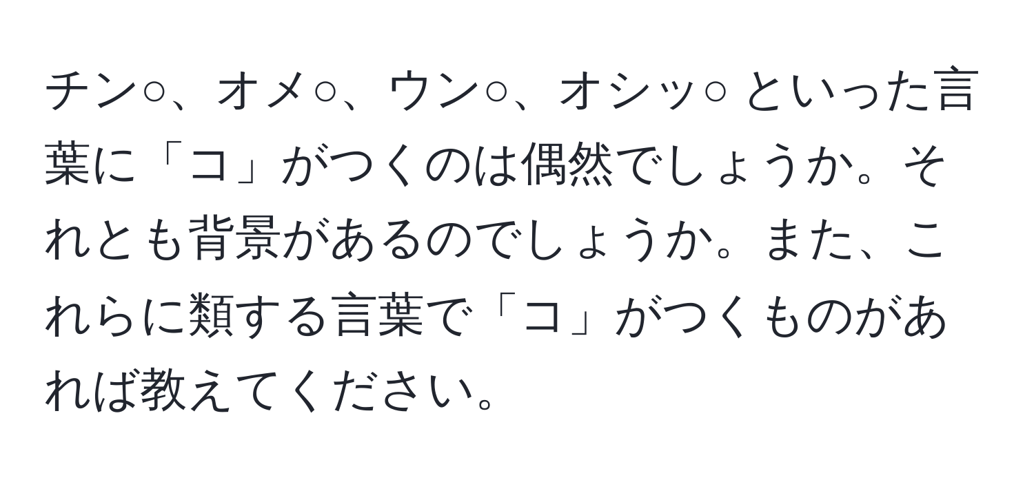 チン○、オメ○、ウン○、オシッ○ といった言葉に「コ」がつくのは偶然でしょうか。それとも背景があるのでしょうか。また、これらに類する言葉で「コ」がつくものがあれば教えてください。