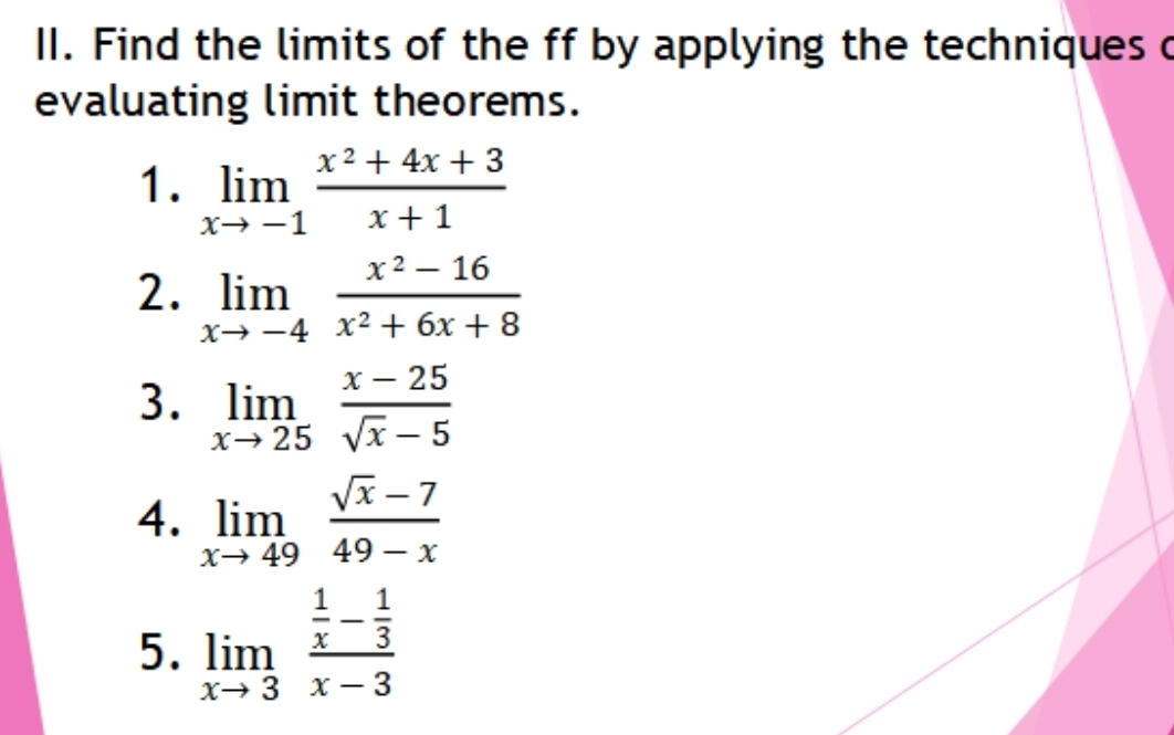 Find the limits of the ff by applying the techniques c 
evaluating limit theorems. 
1. limlimits _xto -1 (x^2+4x+3)/x+1 
2. limlimits _xto -4 (x^2-16)/x^2+6x+8 
3. limlimits _xto 25 (x-25)/sqrt(x)-5 
4. limlimits _xto 49 (sqrt(x)-7)/49-x 
5. limlimits _xto 3frac  1/x - 1/3 x-3