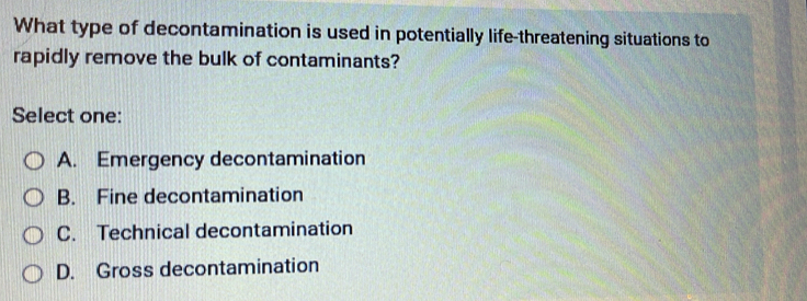 What type of decontamination is used in potentially life-threatening situations to
rapidly remove the bulk of contaminants?
Select one:
A. Emergency decontamination
B. Fine decontamination
C. Technical decontamination
D. Gross decontamination