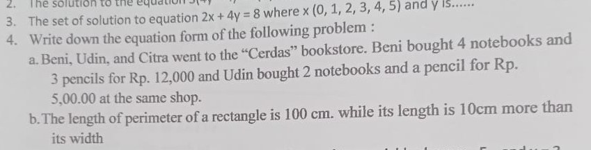 The solution to the equation 
3. The set of solution to equation 2x+4y=8 where x(0,1,2,3,4,5) and y is...... 
4. Write down the equation form of the following problem : 
a. Beni, Udin, and Citra went to the “Cerdas” bookstore. Beni bought 4 notebooks and
3 pencils for Rp. 12,000 and Udin bought 2 notebooks and a pencil for Rp.
5,00.00 at the same shop. 
b. The length of perimeter of a rectangle is 100 cm. while its length is 10cm more than 
its width