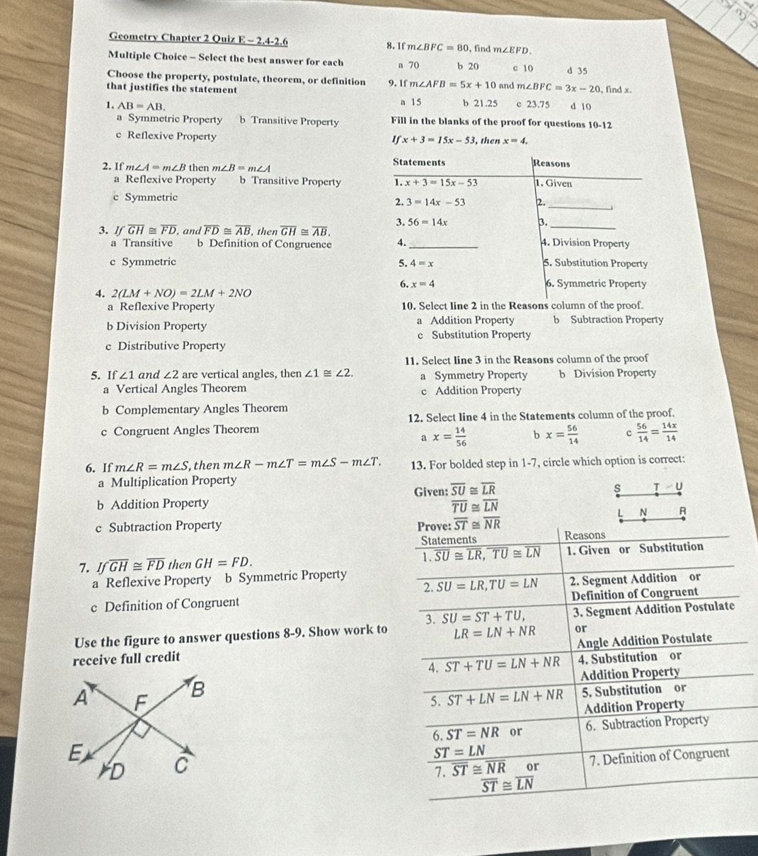 Geometry Chapter 2 Quiz E - 2.4-2.6 8. If m∠ BFC=80 , find m∠ EFD.
Multiple Choice - Select the best answer for each a 70 b 20 c 10 d 35
Choose the property, postulate, theorem, or definition
that justifies the statement 9. If m∠ AFB=5x+10 and m∠ BFC=3x-20 , find x.
a 15 b 21.25
1. AB=AB. c 23.75 d 10
a Symmetric Property b Transitive Property Fill in the blanks of the proof for questions 10-12
c Reflexive Property , then x=4.
If x+3=15x-53
2. If m∠ A=m∠ B then m∠ B=m∠ A
Statements Reasons
a Reflexive Property b Transitive Property 1. x+3=15x-53 1. Given
_
c Symmetric
3=14x-53 2.
3. 56=14x 3._
3. Ifoverline GH≌ overline FD , and overline FD≌ overline AB , then overline GH≌ overline AB. _4. Division Property
a Transitive b Definition of Congruence 4.
c Symmetric 5. 4=x 5. Substitution Property
6. x=4 6. Symmetric Property
4. 2(LM+NO)=2LM+2NO
a Reflexive Property 10. Select line 2 in the Reasons column of the proof.
b Division Property a Addition Property b Subtraction Property
c Substitution Property
c Distributive Property
11. Select line 3 in the Reasons column of the proof
5. If ∠ 1 and ∠ 2 are vertical angles, then ∠ 1≌ ∠ 2. a Symmetry Property b Division Property
a Vertical Angles Theorem c Addition Property
b Complementary Angles Theorem
12. Select line 4 in the Statements column of the proof.
c Congruent Angles Theorem
a x= 14/56  bx= 56/14  c  56/14 = 14x/14 
6. If m∠ R=m∠ S ,then m∠ R-m∠ T=m∠ S-m∠ T. 13. For bolded step in 1-7, circle which option is correct:
a Multiplication Property
b Addition Property Given: overline SU≌ overline LR
s T U
overline TU≌ overline LN
L N R
c Subtraction Property Prove: overline ST≌ overline NR Reasons
Statements
7. Ifoverline GH≌ overline FDthenGH=FD. 1. Given or Substitution
1. overline SU≌ overline LR,overline TU≌ overline LN
a Reflexive Property b Symmetric Property
2. overline SU=LR,TU=LN
c Definition of Congruent 2. Segment Addition or
Definition of Congruent
3. SU=ST+TU,
Use the figure to answer questions 8-9. Show work to LR=LN+NR 3. Segment Addition Postulate
or
Angle Addition Postulate
receive full credit
4. ST+TU=LN+NR 4. Substitution or
Addition Property
5. ST+LN=LN+NR 5. Substitution or
Addition Property
6. ST=NR or 6. Subtraction Property
ST=LN
overline ST≌ overline NR or 7. Definition of Congruent
1.
overline ST≌ overline LN