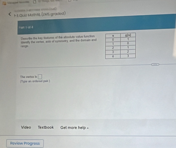 Managed lavocite
D  e Le)
H 1 Quiz MathXL (LMS graded)
Part 1 of 4
Describe the key features of the absolute value function
Identify the vertex, axis of symmetry, and the domain and
range
The vertex is □
(Type an ordered pair )
Video Textbook Get more help 
Review Progress