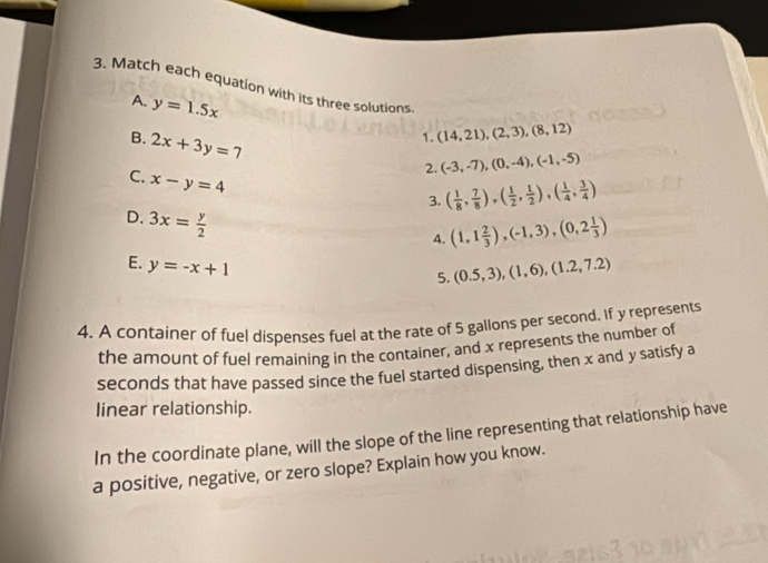 Match each equation with its three solutions (14,21), (2,3), (8,12)
A. y=1.5x
B. 2x+3y=7
1. 
2. (-3,-7), (0,-4), (-1,-5)
3. ( 1/8 , 7/8 ),( 1/2 , 1/2 ),( 1/4 , 3/4 )
C. x-y=4 (1,1 2/3 ),(-1,3),(0,2 1/3 )
D. 3x= y/2 
4. 
E. y=-x+1
5. (0.5,3), (1,6), (1.2,7.2)
4. A container of fuel dispenses fuel at the rate of 5 gallons per second. If y represents 
the amount of fuel remaining in the container, and x represents the number of
seconds that have passed since the fuel started dispensing, then x and y satisfy a 
linear relationship. 
In the coordinate plane, will the slope of the line representing that relationship have 
a positive, negative, or zero slope? Explain how you know.