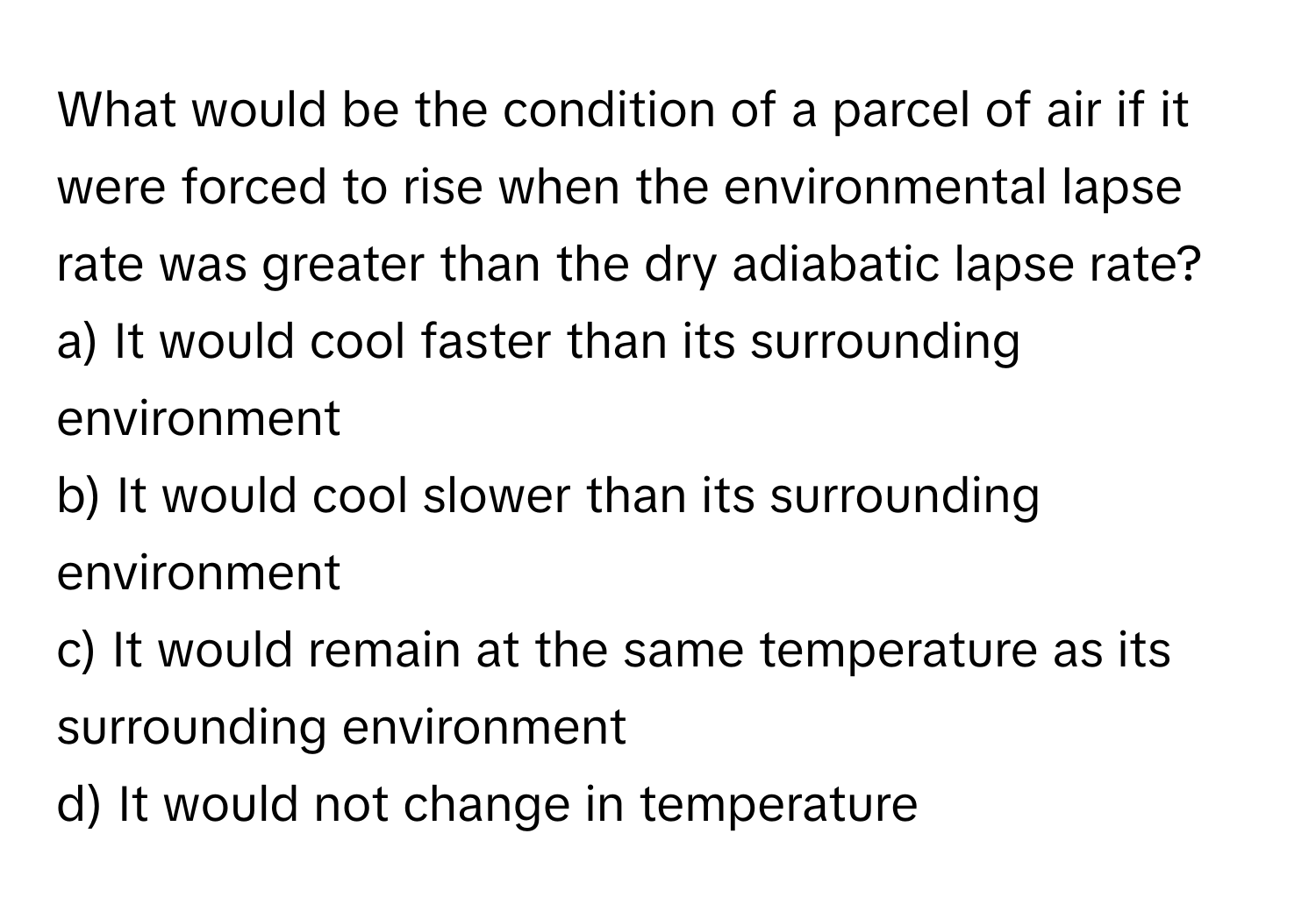 What would be the condition of a parcel of air if it were forced to rise when the environmental lapse rate was greater than the dry adiabatic lapse rate?

a) It would cool faster than its surrounding environment 
b) It would cool slower than its surrounding environment 
c) It would remain at the same temperature as its surrounding environment 
d) It would not change in temperature