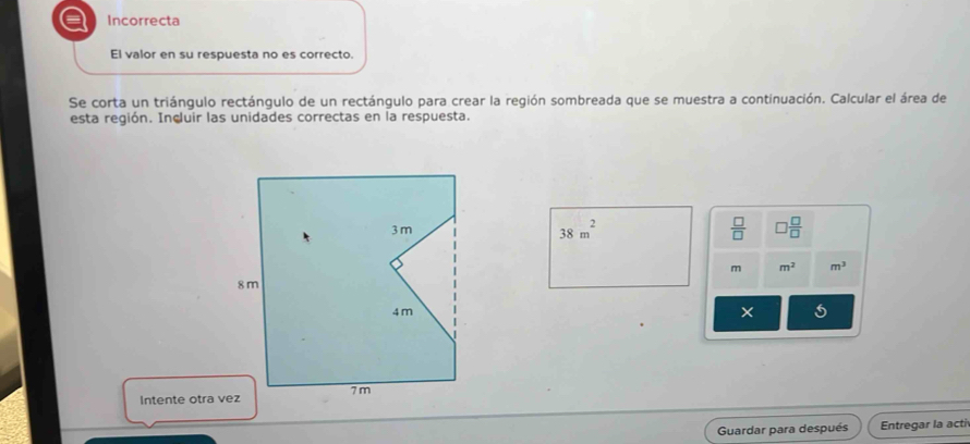 a Incorrecta
El valor en su respuesta no es correcto.
Se corta un triángulo rectángulo de un rectángulo para crear la región sombreada que se muestra a continuación. Calcular el área de
esta región. Incluir las unidades correctas en la respuesta.
38m^2  □ /□   □  □ /□  
m m^2 m^3
× 5
Intente otra vez
Guardar para después Entregar la acti