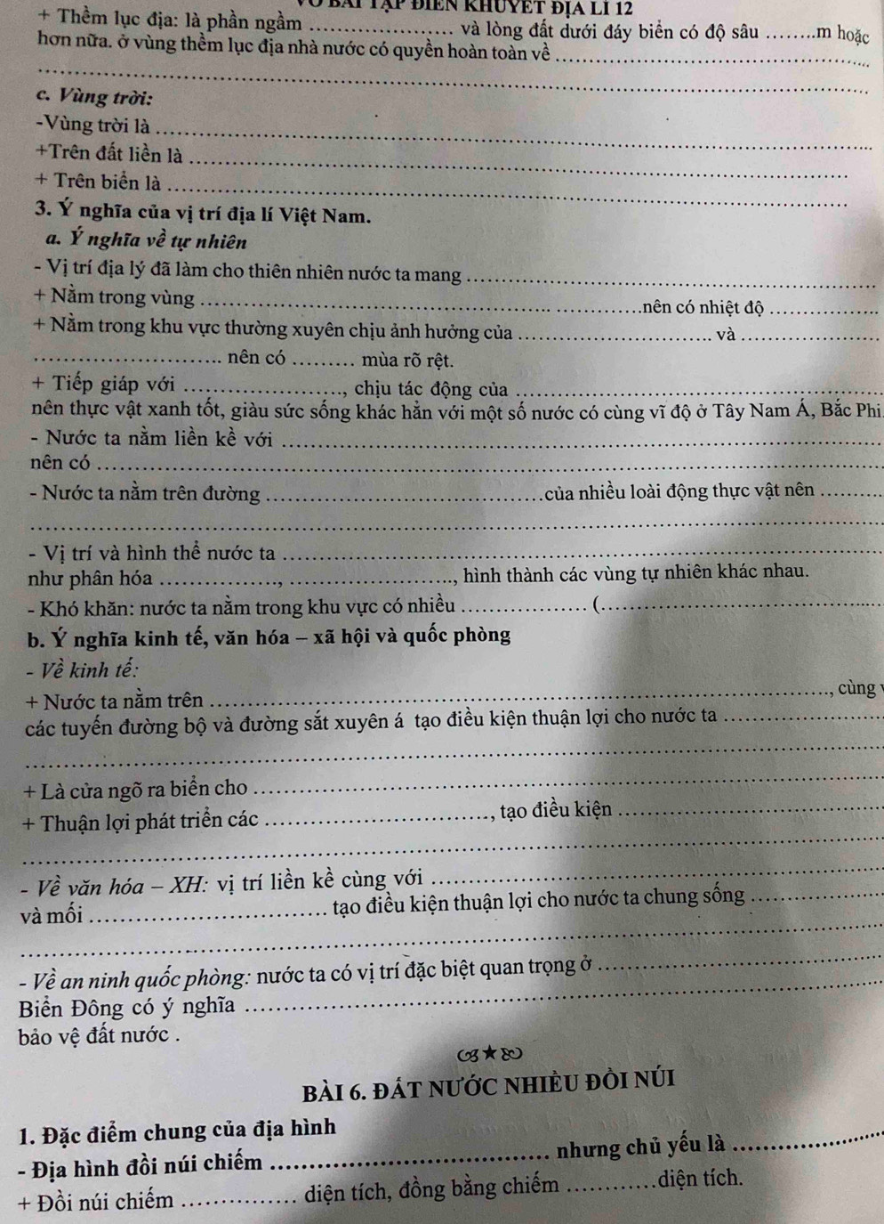 bái Tập điển khuyệt địa lI 12
+ Thềm lục địa: là phần ngầm _và lòng đất dưới đáy biển có độ sâu _.m hoặc
hơn nữa. ở vùng thềm lục địa nhà nước có quyền hoàn toàn về_
_
c. Vùng trời:
-Vùng trời là_
+Trên đất liền là_
+ Trên biển là_
3. Ý nghĩa của vị trí địa lí Việt Nam.
a. Ý nghĩa về tự nhiên
- Vị trí địa lý đã làm cho thiên nhiên nước ta mang_
+ Nằm trong vùng _.hên có nhiệt độ_
+ Nằm trong khu vực thường xuyên chịu ảnh hưởng của _và_
_nên có_ mùa rõ rệt.
+ Tiếp giáp với _chịu tác động của_
hên thực vật xanh tốt, giàu sức sống khác hằn với một số nước có cùng vĩ độ ở Tây Nam Á, Bắc Phi
- Nước ta nằm liền kề với_
nên có_
- Nước ta nằm trên đường _của nhiều loài động thực vật nên_
_
- Vị trí và hình thể nước ta_
như phân hóa _, hình thành các vùng tự nhiên khác nhau.
- Khó khăn: nước ta nằm trong khu vực có nhiều_ _
b. Ý nghĩa kinh tế, văn hóa - xã hội và quốc phòng
- Về kinh tế:
+ Nước ta nằm trên
_cùng
_
các tuyến đường bộ và đường sắt xuyên á tạo điều kiện thuận lợi cho nước ta_
+ Là cửa ngõ ra biển cho
_
_
+ Thuận lợi phát triển các _, tạo điều kiện_
- Về văn hóa - XH: vị trí liền kề cùng với
_
_
và mối_ tạo điều kiện thuận lợi cho nước ta chung sống_
_
- Về an ninh quốc phòng: nước ta có vị trí đặc biệt quan trọng ở
_
Biển Đông có ý nghĩa
bảo vệ đất nước .
(B★&
bài 6. đÁt nƯỚC NHIÈU đÒI núi
1. Đặc điểm chung của địa hình
- Địa hình đồi núi chiếm_
nhưng chủ yếu là
_
+ Đồi núi chiếm_ diện tích, đồng bằng chiếm _diện tích.