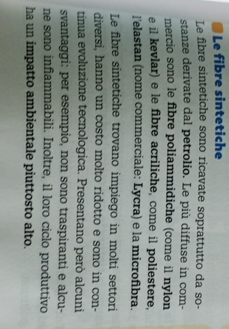 Le fibre sintetiche 
Le fibre sintetiche sono ricavate soprattutto da so- 
stanze derivate dal petrolio. Le più diffuse in com- 
mercio sono le fibre poliammidiche (come il nylon 
e il kevlar) e le fibre acriliche, come il poliestere, 
l'elastan (nome commerciale: Lycra) e la microfibra. 
Le fibre sintetiche trovano impiego in molti settori 
diversi, hanno un costo molto ridotto e sono in con- 
tinua evoluzione tecnologica. Presentano però alcuni 
svantaggi: per esempio, non sono traspiranti e alcu- 
ne sono infiammabili. Inoltre, il loro ciclo produttivo 
ha un impatto ambientale piuttosto alto.