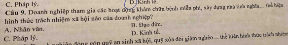 C. Pháp lý. D.JKinh tế.
Câu 9. Doanh nghiệp tham gia các hoạt động khám chữa bệnh miễn phí, xây dựng nhà tinh nghĩa... thể hiện
hình thức trách nhiệm xã hội nào của doanh nghiệp?
A. Nhân văn. B. Đạo đức.
C. Pháp lý. D. Kinh tế.
phiện đóng góp quỹ an sinh xã hội, quỹ xóa đói giảm nghèo... thể hiện hình thức trách nhiệm