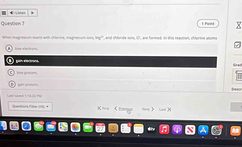 Listen
Question 7 1 Point
When magnesium reacts with chlorine, magnesium ions, Mg^(2+) , and chloride ions, CI', are formed. In this reaction, chlorine atoms
A lose electrons
gain electrons. Grad
C lose protons.
0 0
o □ 。 □
D gain protons. Descr
Last saved 1:16:20 PM
Questions Filter (10) K First Previous Next Last
27