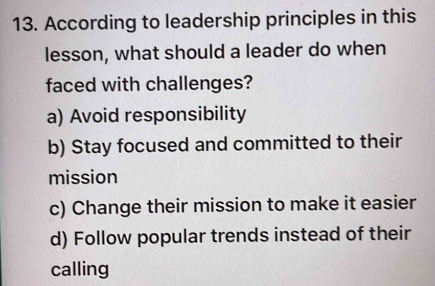 According to leadership principles in this
lesson, what should a leader do when
faced with challenges?
a) Avoid responsibility
b) Stay focused and committed to their
mission
c) Change their mission to make it easier
d) Follow popular trends instead of their
calling